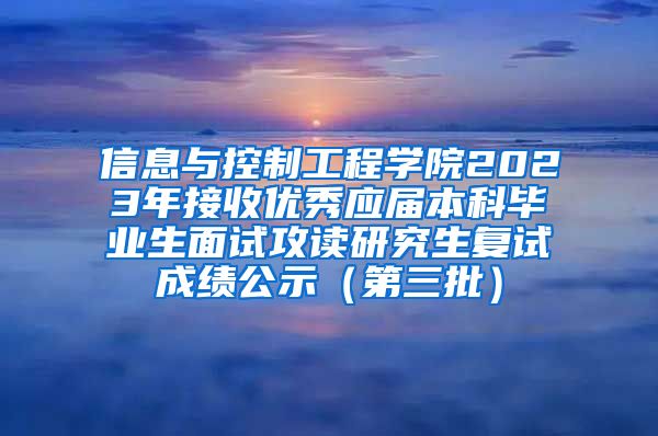 信息与控制工程学院2023年接收优秀应届本科毕业生面试攻读研究生复试成绩公示（第三批）