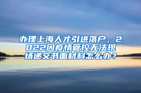 办理上海人才引进落户，2022因疫情管控无法现场递交书面材料怎么办？