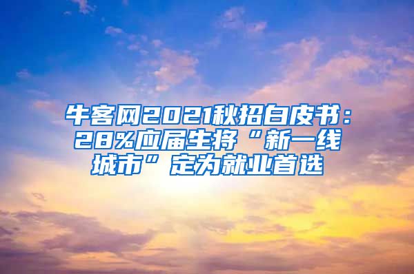 牛客网2021秋招白皮书：28%应届生将“新一线城市”定为就业首选