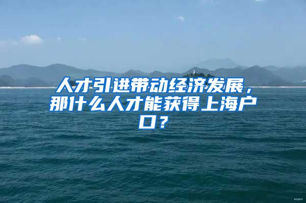 人才引进带动经济发展，那什么人才能获得上海户口？