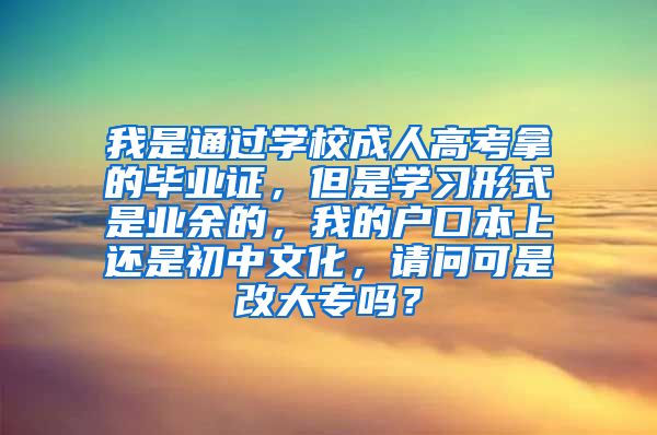 我是通过学校成人高考拿的毕业证，但是学习形式是业余的，我的户口本上还是初中文化，请问可是改大专吗？