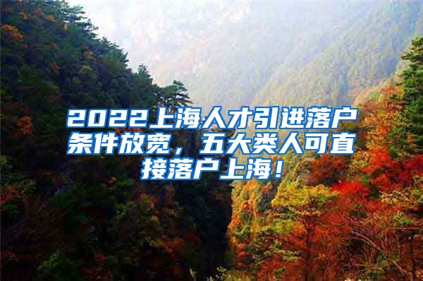 2022上海人才引进落户条件放宽，五大类人可直接落户上海！