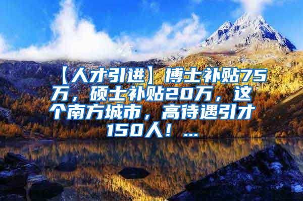 【人才引进】博士补贴75万，硕士补贴20万，这个南方城市，高待遇引才150人！...