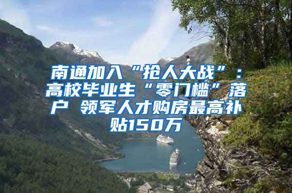 南通加入“抢人大战”：高校毕业生“零门槛”落户 领军人才购房最高补贴150万