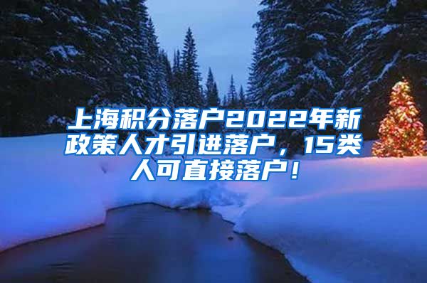 上海积分落户2022年新政策人才引进落户，15类人可直接落户！