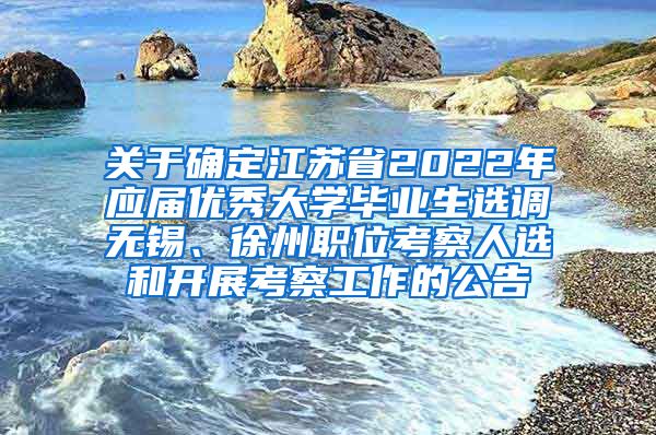 关于确定江苏省2022年应届优秀大学毕业生选调无锡、徐州职位考察人选和开展考察工作的公告