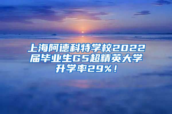 上海阿德科特学校2022届毕业生G5超精英大学升学率29%！