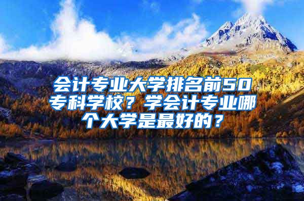 会计专业大学排名前50专科学校？学会计专业哪个大学是最好的？