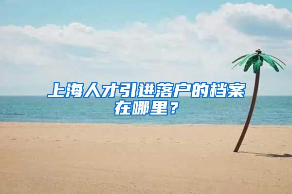 上海人才引进落户的档案在哪里？