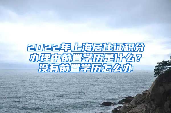 2022年上海居住证积分办理中前置学历是什么？没有前置学历怎么办