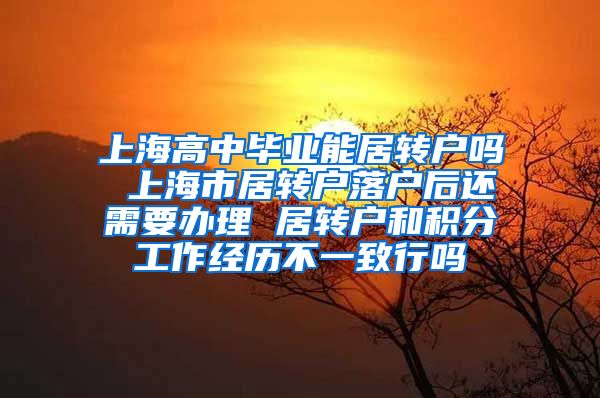 上海高中毕业能居转户吗 上海市居转户落户后还需要办理 居转户和积分工作经历不一致行吗