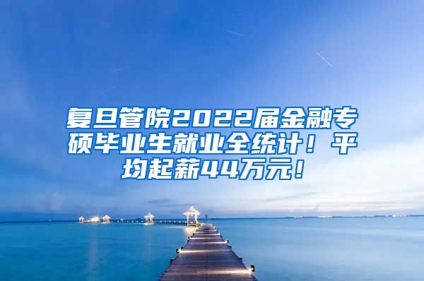 复旦管院2022届金融专硕毕业生就业全统计！平均起薪44万元！