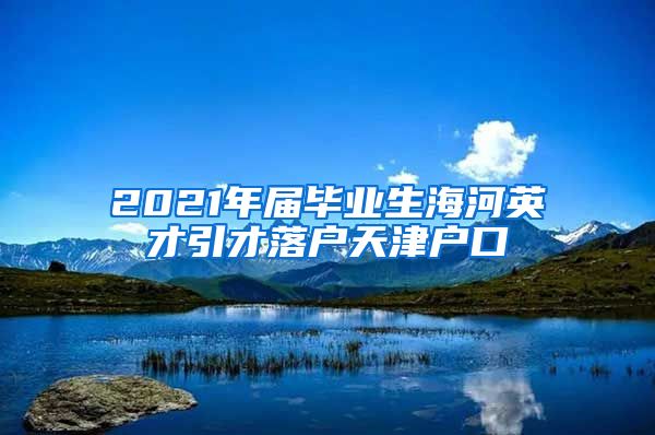 2021年届毕业生海河英才引才落户天津户口