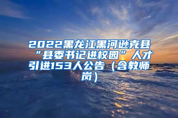 2022黑龙江黑河逊克县“县委书记进校园”人才引进153人公告（含教师岗）