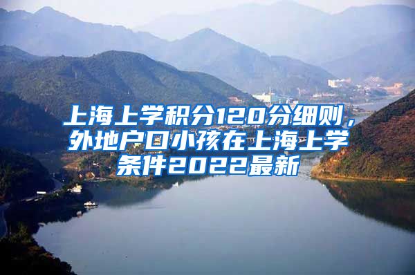 上海上学积分120分细则，外地户口小孩在上海上学条件2022最新