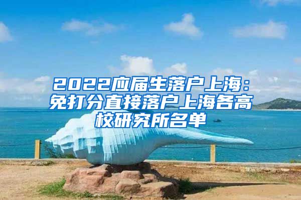 2022应届生落户上海：免打分直接落户上海各高校研究所名单