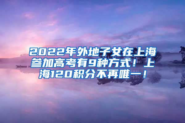 2022年外地子女在上海参加高考有9种方式！上海120积分不再唯一！