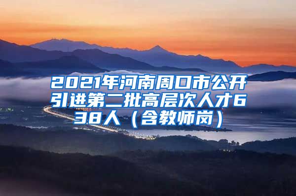 2021年河南周口市公开引进第二批高层次人才638人（含教师岗）