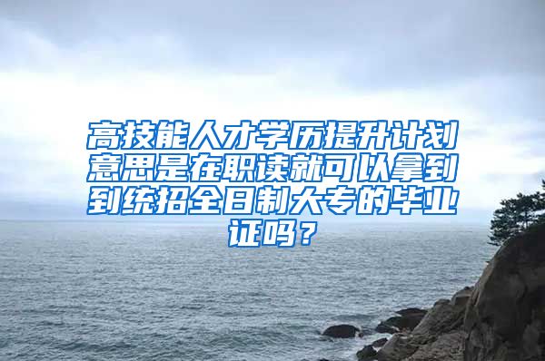 高技能人才学历提升计划意思是在职读就可以拿到到统招全日制大专的毕业证吗？