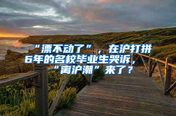 “漂不动了”，在沪打拼6年的名校毕业生哭诉，“离沪潮”来了？