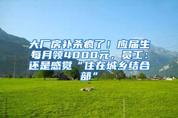 大厂房补杀疯了！应届生每月领4000元，员工：还是感觉“住在城乡结合部”