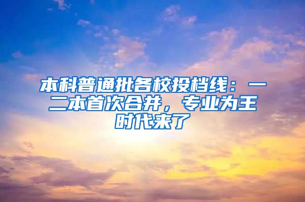 本科普通批各校投档线：一二本首次合并，专业为王时代来了