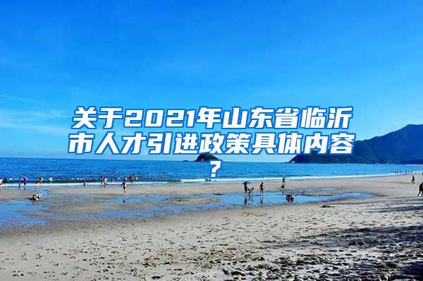 关于2021年山东省临沂市人才引进政策具体内容？