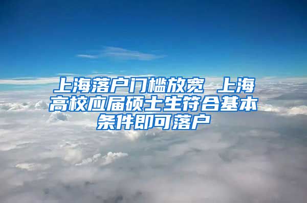 上海落户门槛放宽 上海高校应届硕士生符合基本条件即可落户