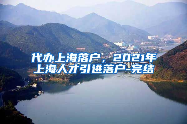 代办上海落户，2021年上海人才引进落户-完结