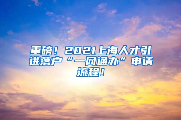 重磅！2021上海人才引进落户“一网通办”申请流程！