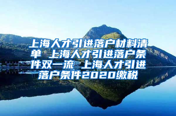 上海人才引进落户材料清单 上海人才引进落户条件双一流 上海人才引进落户条件2020缴税