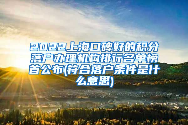 2022上海口碑好的积分落户办理机构排行名单榜首公布(符合落户条件是什么意思)