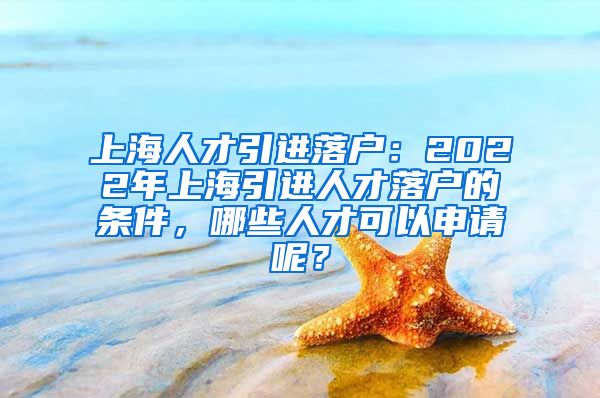 上海人才引进落户：2022年上海引进人才落户的条件，哪些人才可以申请呢？
