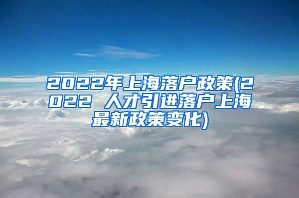 2022年上海落户政策(2022 人才引进落户上海最新政策变化)