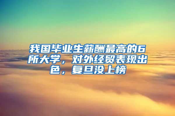 我国毕业生薪酬最高的6所大学，对外经贸表现出色，复旦没上榜