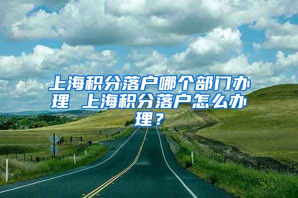 上海积分落户哪个部门办理 上海积分落户怎么办理？