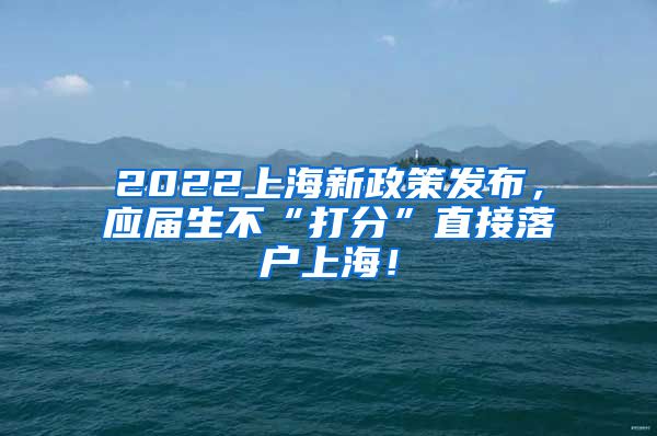 2022上海新政策发布，应届生不“打分”直接落户上海！