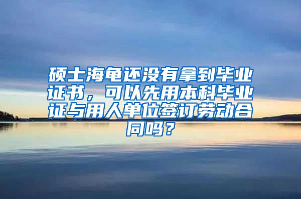 硕士海龟还没有拿到毕业证书，可以先用本科毕业证与用人单位签订劳动合同吗？