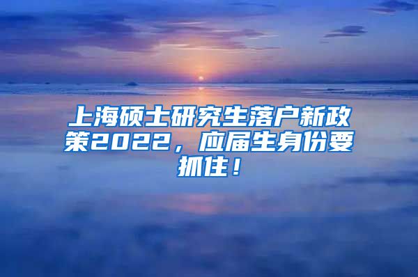 上海硕士研究生落户新政策2022，应届生身份要抓住！