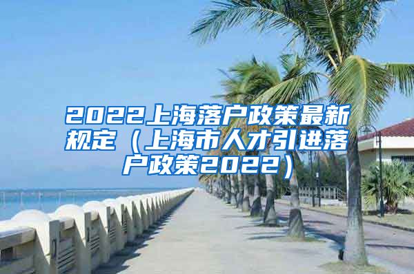 2022上海落户政策最新规定（上海市人才引进落户政策2022）