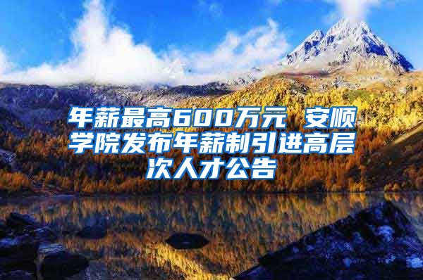 年薪最高600万元 安顺学院发布年薪制引进高层次人才公告