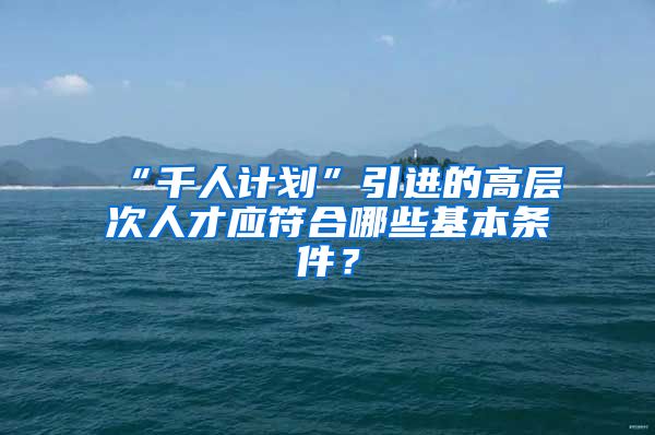 “千人计划”引进的高层次人才应符合哪些基本条件？