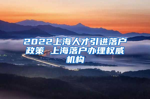 2022上海人才引进落户政策 上海落户办理权威机构