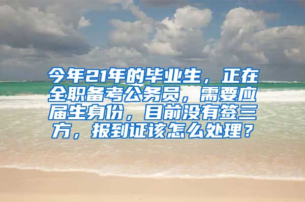 今年21年的毕业生，正在全职备考公务员，需要应届生身份，目前没有签三方，报到证该怎么处理？