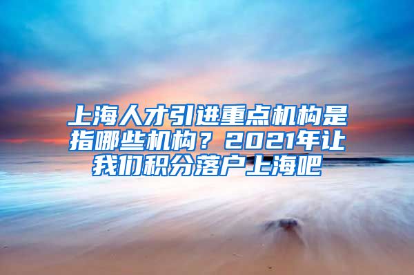 上海人才引进重点机构是指哪些机构？2021年让我们积分落户上海吧