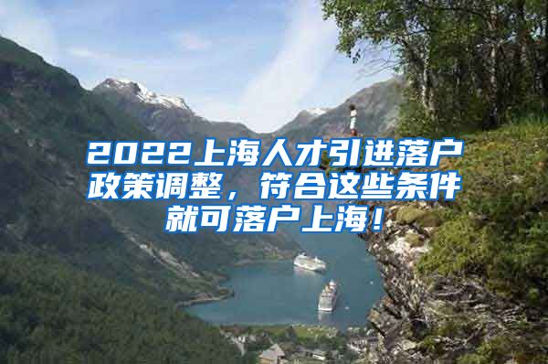 2022上海人才引进落户政策调整，符合这些条件就可落户上海！