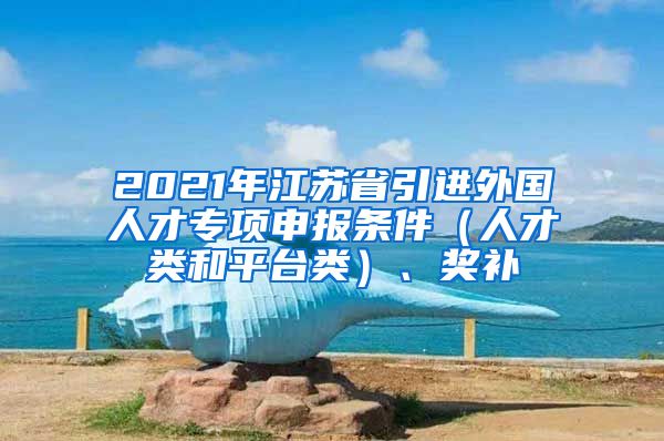 2021年江苏省引进外国人才专项申报条件（人才类和平台类）、奖补