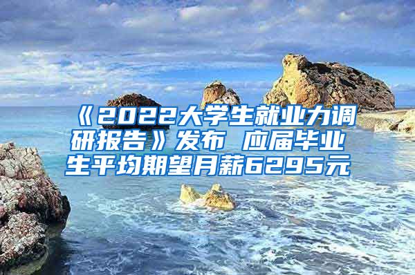 《2022大学生就业力调研报告》发布 应届毕业生平均期望月薪6295元