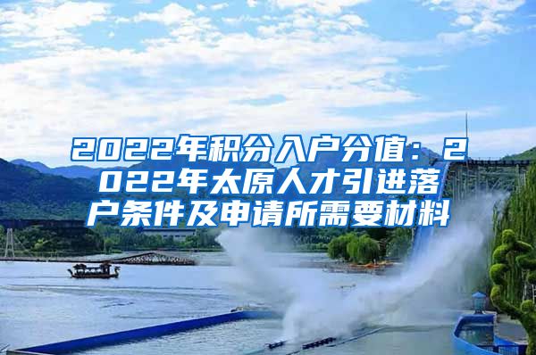 2022年积分入户分值：2022年太原人才引进落户条件及申请所需要材料