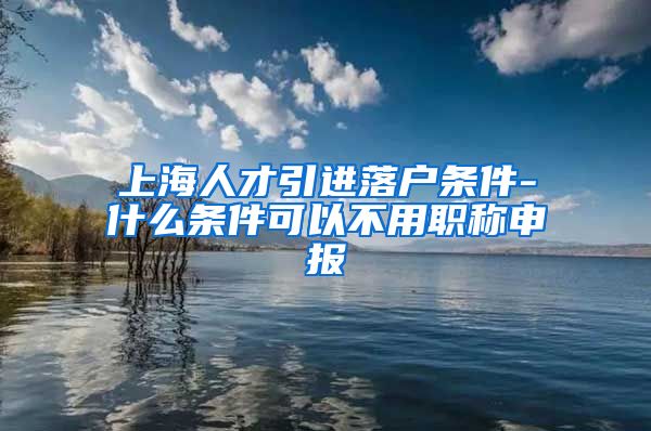 上海人才引进落户条件-什么条件可以不用职称申报